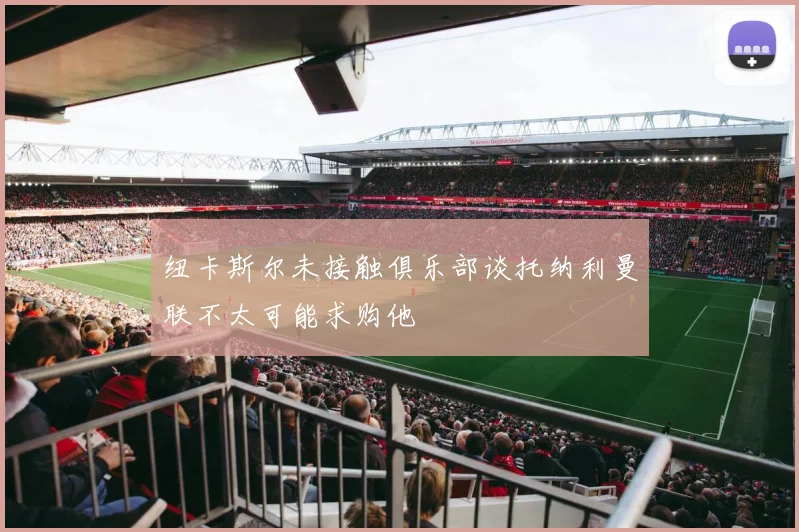纽卡斯尔未接触俱乐部谈托纳利曼联不太可能求购他