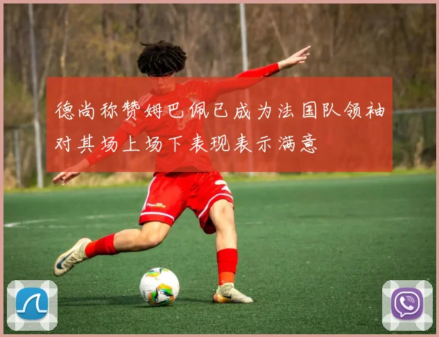 德尚称赞姆巴佩已成为法国队领袖对其场上场下表现表示满意