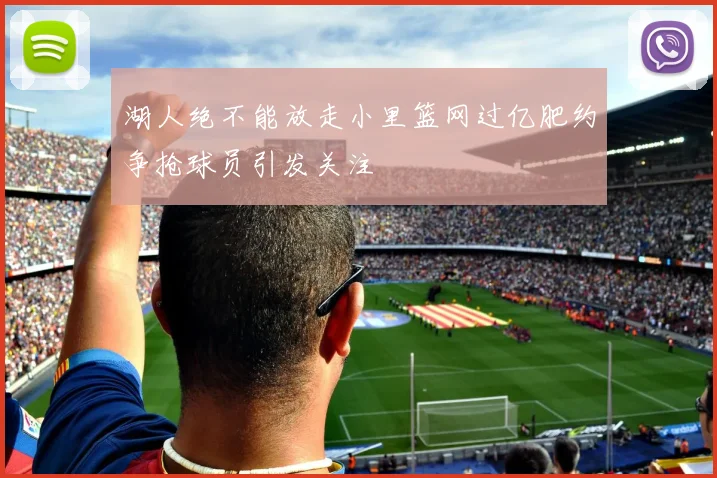 湖人绝不能放走小里篮网过亿肥约争抢球员引发关注