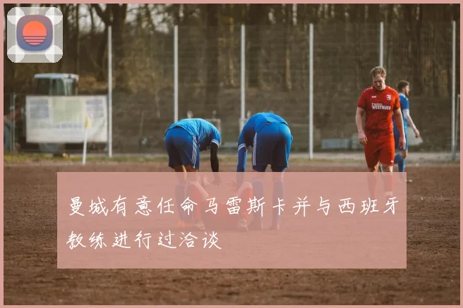 曼城有意任命马雷斯卡并与西班牙教练进行过洽谈