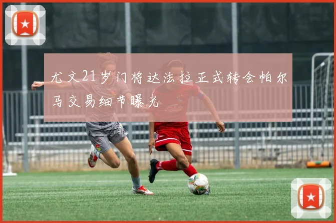 尤文21岁门将达法拉正式转会帕尔马交易细节曝光