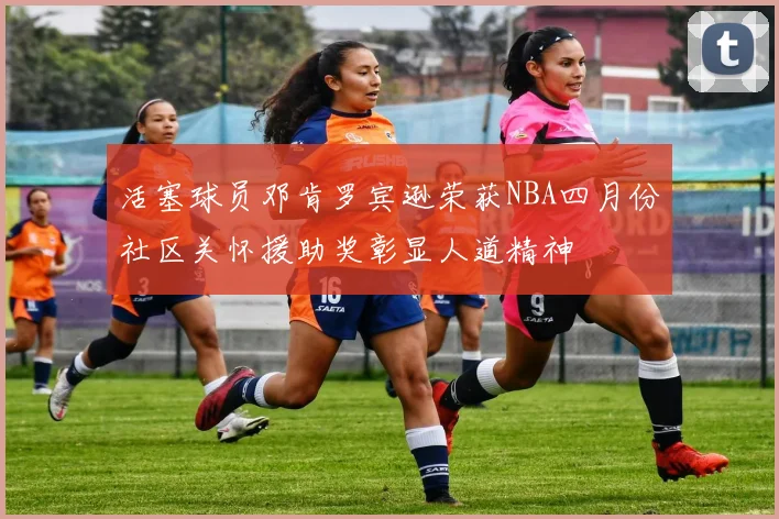 活塞球员邓肯罗宾逊荣获NBA四月份社区关怀援助奖彰显人道精神