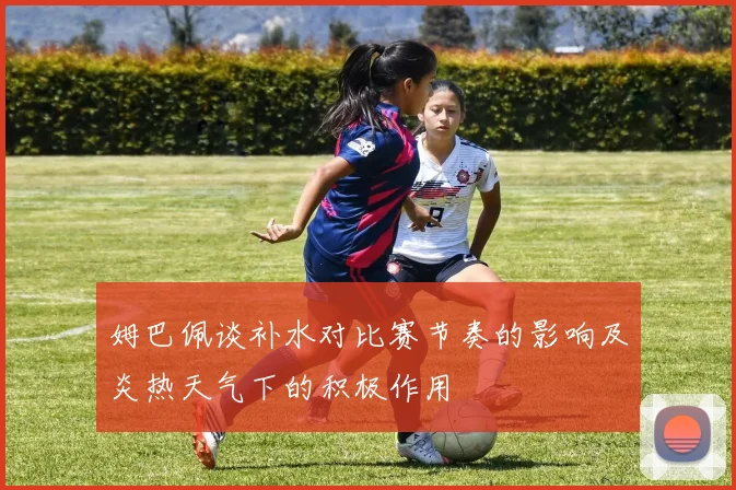 姆巴佩谈补水对比赛节奏的影响及炎热天气下的积极作用