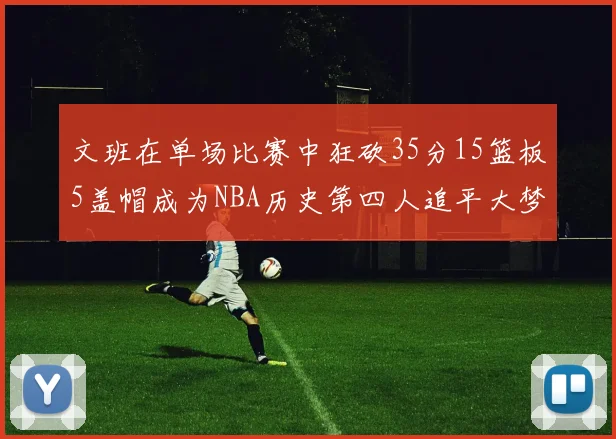 文班在单场比赛中狂砍35分15篮板5盖帽成为NBA历史第四人追平大梦鲨鱼天勾