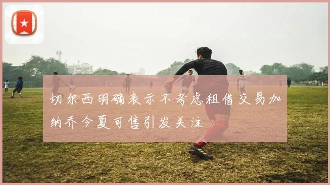 切尔西明确表示不考虑租借交易加纳乔今夏可售引发关注