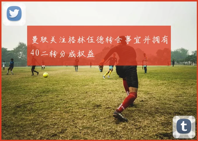 曼联关注格林伍德转会事宜并拥有40二转分成权益