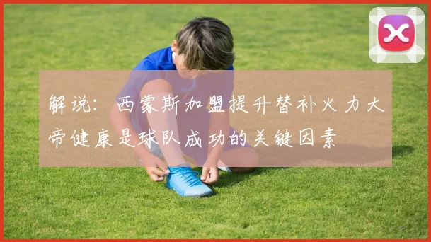 解说：西蒙斯加盟提升替补火力大帝健康是球队成功的关键因素