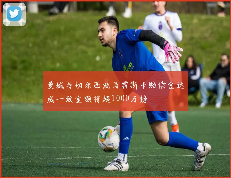 曼城与切尔西就马雷斯卡赔偿金达成一致金额将超1000万镑
