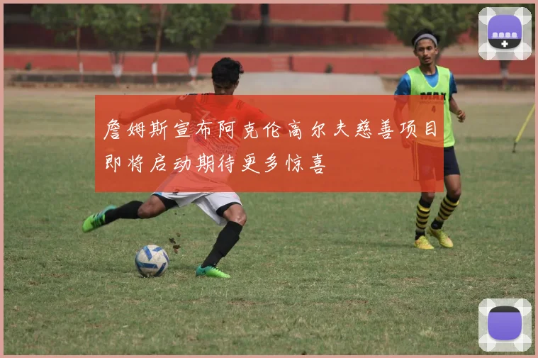 詹姆斯宣布阿克伦高尔夫慈善项目即将启动期待更多惊喜