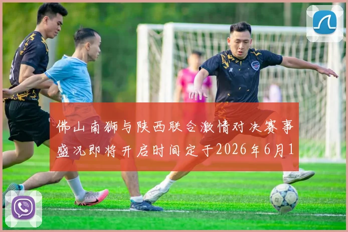 佛山南狮与陕西联合激情对决赛事盛况即将开启时间定于2026年6月14日周日晚上七点半