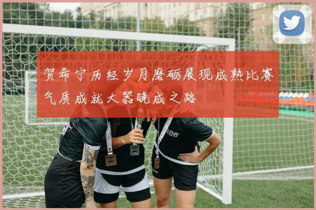 贺希宁历经岁月磨砺展现成熟比赛气质成就大器晚成之路