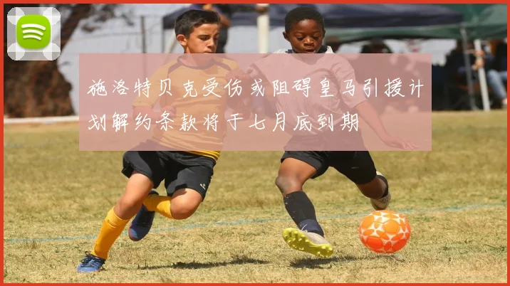 施洛特贝克受伤或阻碍皇马引援计划解约条款将于七月底到期