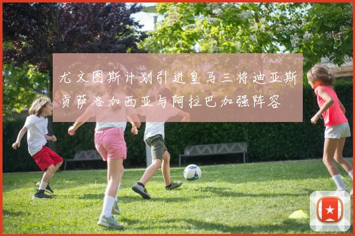 尤文图斯计划引进皇马三将迪亚斯贡萨洛加西亚与阿拉巴加强阵容