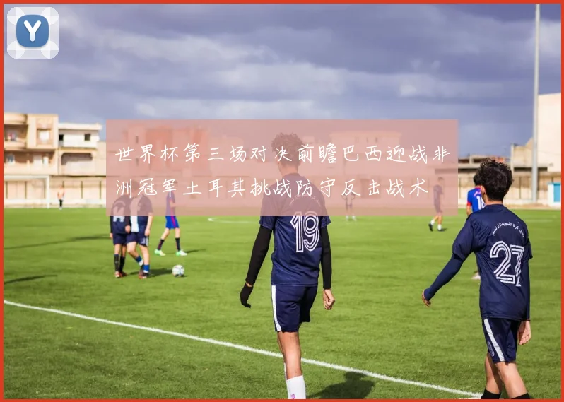 世界杯第三场对决前瞻巴西迎战非洲冠军土耳其挑战防守反击战术