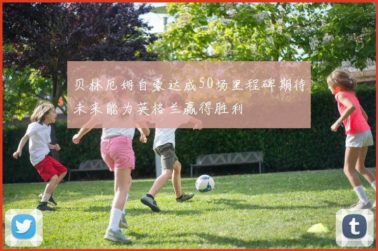 贝林厄姆自豪达成50场里程碑期待未来能为英格兰赢得胜利