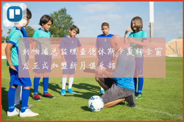 利物浦总监理查德休斯今夏转会窗后正式加盟新月俱乐部