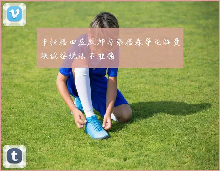 卡拉格回应瓜帅与弗格森争论称曼联低谷说法不准确