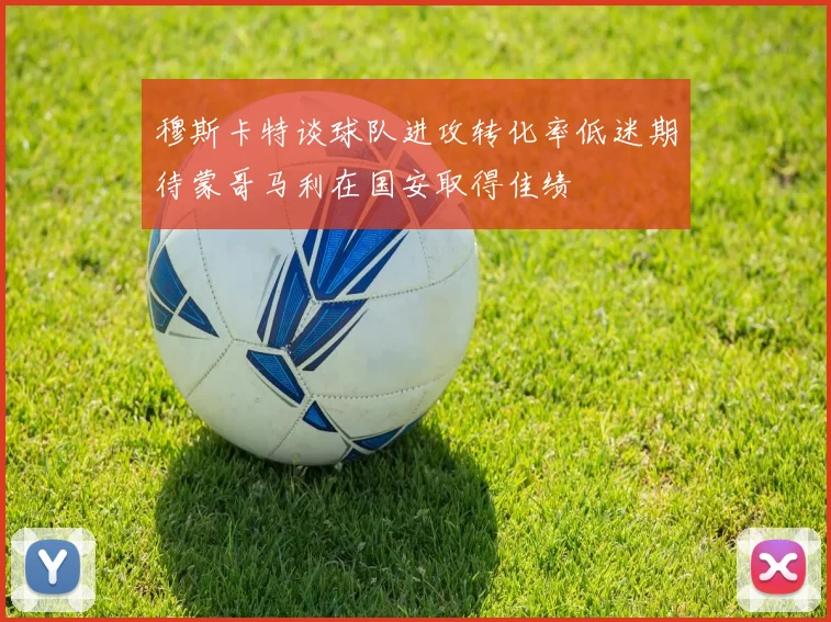 穆斯卡特谈球队进攻转化率低迷期待蒙哥马利在国安取得佳绩
