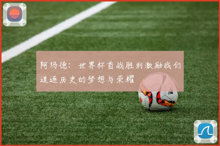 阿玛德：世界杯首战胜利激励我们追逐历史的梦想与荣耀