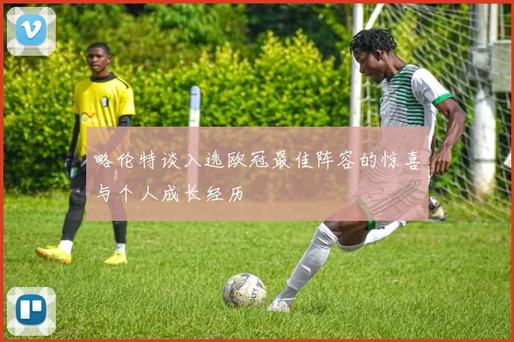 略伦特谈入选欧冠最佳阵容的惊喜与个人成长经历